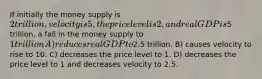 If initially the money supply is 2 trillion, velocity is 5, the price level is 2, and real GDP is5 trillion, a fall in the money supply to 1 trillion A) reduces real GDP to2.5 trillion. B) causes velocity to rise to 10. C) decreases the price level to 1. D) decreases the price level to 1 and decreases velocity to 2.5.