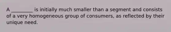 A _________ is initially much smaller than a segment and consists of a very homogeneous group of consumers, as reflected by their unique need.