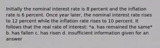 Initially the nominal interest rate is 8 percent and the inflation rate is 6 percent. Once year later, the nominal interest rate rises to 12 percent while the inflation rate rises to 10 percent. It follows that the real rate of interest: *a. has remained the same* b. has fallen c. has risen d. insufficient information given for an answer