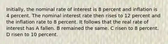 Initially, the nominal rate of interest is 8 percent and inflation is 4 percent. The nominal interest rate then rises to 12 percent and the inflation rate to 8 percent. It follows that the real rate of interest has A fallen. B remained the same. C risen to 8 percent. D risen to 10 percent.