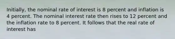 Initially, the nominal rate of interest is 8 percent and inflation is 4 percent. The <a href='https://www.questionai.com/knowledge/k49yumn8ck-nominal-interest-rate' class='anchor-knowledge'>nominal interest rate</a> then rises to 12 percent and the inflation rate to 8 percent. It follows that the real rate of interest has