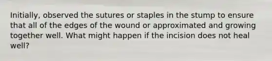 Initially, observed the sutures or staples in the stump to ensure that all of the edges of the wound or approximated and growing together well. What might happen if the incision does not heal well?