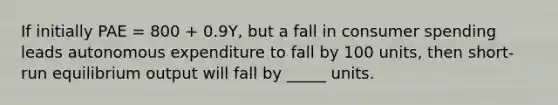 If initially PAE = 800 + 0.9Y, but a fall in consumer spending leads autonomous expenditure to fall by 100 units, then short-run equilibrium output will fall by _____ units.