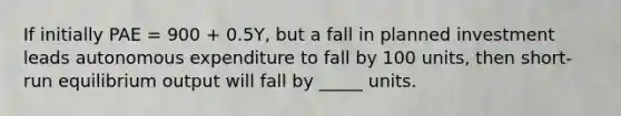 If initially PAE = 900 + 0.5Y, but a fall in planned investment leads autonomous expenditure to fall by 100 units, then short-run equilibrium output will fall by _____ units.