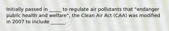 Initially passed in _____ to regulate air pollutants that "endanger public health and welfare", the Clean Air Act (CAA) was modified in 2007 to include ______.