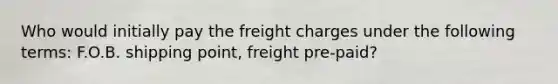 Who would initially pay the freight charges under the following terms: F.O.B. shipping point, freight pre-paid?