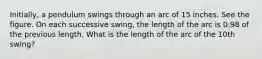 Initially, a pendulum swings through an arc of 15 inches. See the figure. On each successive swing, the length of the arc is 0.98 of the previous length. What is the length of the arc of the 10th swing?