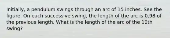 Initially, a pendulum swings through an arc of 15 inches. See the figure. On each successive swing, the length of the arc is 0.98 of the previous length. What is the length of the arc of the 10th swing?