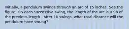 Initially, a pendulum swings through an arc of 15 inches. See the figure. On each successive swing, the length of the arc is 0.98 of the previous length.. After 10 swings, what total distance will the pendulum have swung?