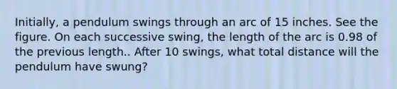 Initially, a pendulum swings through an arc of 15 inches. See the figure. On each successive swing, the length of the arc is 0.98 of the previous length.. After 10 swings, what total distance will the pendulum have swung?