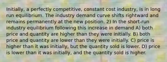 Initially, a perfectly competitive, constant cost industry, is in long run equilibrium. The industry demand curve shifts rightward and remains permanently at the new position. 2) In the short-run industry equilibrium following this increase in demand A) both price and quantity are higher than they were initially. B) both price and quantity are lower than they were initially. C) price is higher than it was initially, but the quantity sold is lower. D) price is lower than it was initially, and the quantity sold is higher.