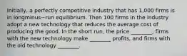 ​Initially, a perfectly competitive industry that has​ 1,000 firms is in longminus−run equilibrium. Then 100 firms in the industry adopt a new technology that reduces the average cost of producing the good. In the short​ run, the price​ ________, firms with the new technology make​ ________ profits, and firms with the old technology​ ________.