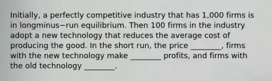 ​Initially, a perfectly competitive industry that has​ 1,000 firms is in longminus−run equilibrium. Then 100 firms in the industry adopt a new technology that reduces the average cost of producing the good. In the short​ run, the price​ ________, firms with the new technology make​ ________ profits, and firms with the old technology​ ________.