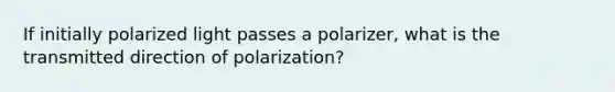 If initially polarized light passes a polarizer, what is the transmitted direction of polarization?