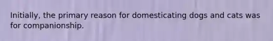 Initially, the primary reason for domesticating dogs and cats was for companionship.