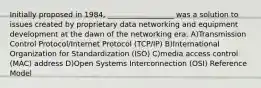 Initially proposed in 1984, __________________ was a solution to issues created by proprietary data networking and equipment development at the dawn of the networking era. A)Transmission Control Protocol/Internet Protocol (TCP/IP) B)International Organization for Standardization (ISO) C)media access control (MAC) address D)Open Systems Interconnection (OSI) Reference Model