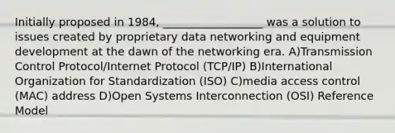 Initially proposed in 1984, __________________ was a solution to issues created by proprietary data networking and equipment development at the dawn of the networking era. A)Transmission Control Protocol/Internet Protocol (TCP/IP) B)International Organization for Standardization (ISO) C)media access control (MAC) address D)Open Systems Interconnection (OSI) Reference Model