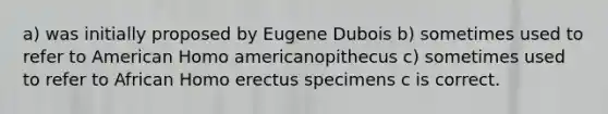 a) was initially proposed by Eugene Dubois b) sometimes used to refer to American Homo americanopithecus c) sometimes used to refer to African <a href='https://www.questionai.com/knowledge/kI1ONx7LAC-homo-erectus' class='anchor-knowledge'>homo erectus</a> specimens c is correct.