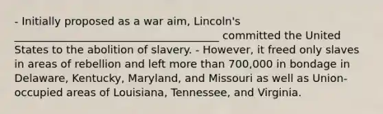 - Initially proposed as a war aim, Lincoln's ______________________________________ committed the United States to the abolition of slavery. - However, it freed only slaves in areas of rebellion and left more than 700,000 in bondage in Delaware, Kentucky, Maryland, and Missouri as well as Union-occupied areas of Louisiana, Tennessee, and Virginia.