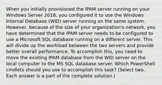 When you initially provisioned the IPAM server running on your Windows Server 2016, you configured it to use the Windows Internal Database (WID) server running on the same system. However, because of the size of your organization's network, you have determined that the IPAM server needs to be configured to use a Microsoft SQL database running on a different server. This will divide up the workload between the two servers and provide better overall performance. To accomplish this, you need to move the existing IPAM database from the WID server on the local computer to the MS SQL database server. Which PowerShell cmdlets should you use to accomplish this task? (Select two. Each answer is a part of the complete solution.)