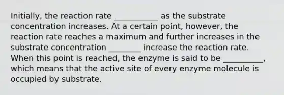 Initially, the reaction rate ___________ as the substrate concentration increases. At a certain point, however, the reaction rate reaches a maximum and further increases in the substrate concentration ________ increase the reaction rate. When this point is reached, the enzyme is said to be __________, which means that the active site of every enzyme molecule is occupied by substrate.