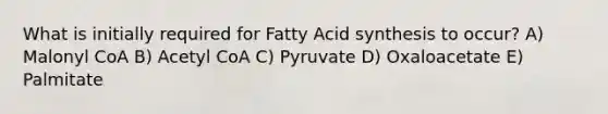 What is initially required for Fatty Acid synthesis to occur? A) Malonyl CoA B) Acetyl CoA C) Pyruvate D) Oxaloacetate E) Palmitate