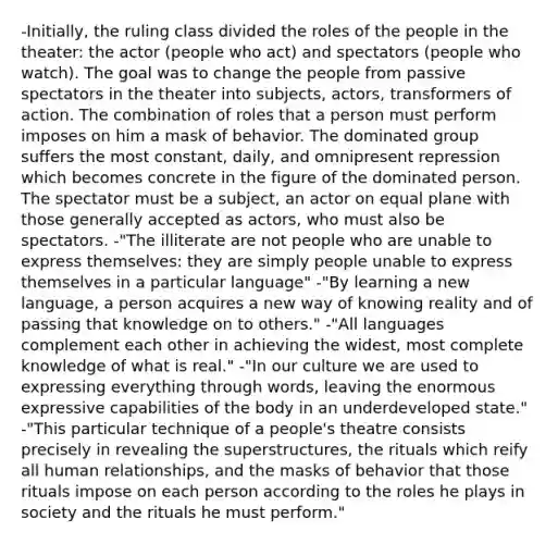 -Initially, the ruling class divided the roles of the people in the theater: the actor (people who act) and spectators (people who watch). The goal was to change the people from passive spectators in the theater into subjects, actors, transformers of action. The combination of roles that a person must perform imposes on him a mask of behavior. The dominated group suffers the most constant, daily, and omnipresent repression which becomes concrete in the figure of the dominated person. The spectator must be a subject, an actor on equal plane with those generally accepted as actors, who must also be spectators. -"The illiterate are not people who are unable to express themselves: they are simply people unable to express themselves in a particular language" -"By learning a new language, a person acquires a new way of knowing reality and of passing that knowledge on to others." -"All languages complement each other in achieving the widest, most complete knowledge of what is real." -"In our culture we are used to expressing everything through words, leaving the enormous expressive capabilities of the body in an underdeveloped state." -"This particular technique of a people's theatre consists precisely in revealing the superstructures, the rituals which reify all human relationships, and the masks of behavior that those rituals impose on each person according to the roles he plays in society and the rituals he must perform."