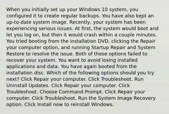 When you initially set up your Windows 10 system, you configured it to create regular backups. You have also kept an up-to-date system image. Recently, your system has been experiencing serious issues. At first, the system would boot and let you log on, but then it would crash within a couple minutes. You tried booting from the installation DVD, clicking the Repair your computer option, and running Startup Repair and System Restore to resolve the issue. Both of these options failed to recover your system. You want to avoid losing installed applications and data. You have again booted from the installation disc. Which of the following options should you try next? Click Repair your computer. Click Troubleshoot. Run Uninstall Updates. Click Repair your computer. Click Troubleshoot. Choose Command Prompt. Click Repair your computer. Click Troubleshoot. Run the System Image Recovery option. Click Install now to reinstall Windows.