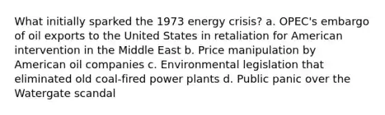 What initially sparked the 1973 energy crisis? a. OPEC's embargo of oil exports to the United States in retaliation for American intervention in the Middle East b. Price manipulation by American oil companies c. Environmental legislation that eliminated old coal-fired power plants d. Public panic over the Watergate scandal