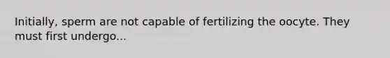 Initially, sperm are not capable of fertilizing the oocyte. They must first undergo...