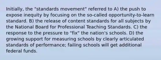 Initially, the "standards movement" referred to A) the push to expose inequity by focusing on the so-called opportunity-to-learn standard. B) the release of content standards for all subjects by the National Board for Professional Teaching Standards. C) the response to the pressure to "fix" the nation's schools. D) the growing support for measuring schools by clearly articulated standards of performance; failing schools will get additional federal funds.