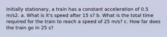 Initially stationary, a train has a constant acceleration of 0.5 m/s2. a. What is it's speed after 15 s? b. What is the total time required for the train to reach a speed of 25 m/s? c. How far does the train go in 25 s?