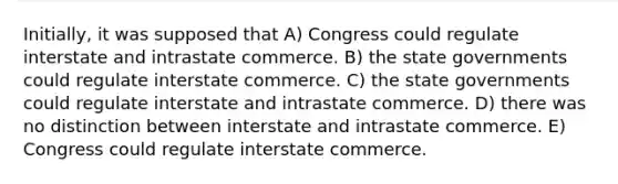 Initially, it was supposed that A) Congress could regulate interstate and intrastate commerce. B) the state governments could regulate interstate commerce. C) the state governments could regulate interstate and intrastate commerce. D) there was no distinction between interstate and intrastate commerce. E) Congress could regulate interstate commerce.