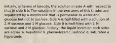 Initially, in terms of tonicity, the solution in side A with respect to that in side B is The solutions in the two arms of this U-tube are separated by a membrane that is permeable to water and glucose but not to sucrose. Side A is half-filled with a solution of 2 M sucrose and 1 M glucose. Side B is half-filled with 1 M sucrose and 2 M glucose. Initially, the liquid levels on both sides are equal. a. hypotonic b. plasmolyzed c. isotonic d. saturated e. hypertonic