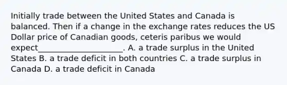 Initially trade between the United States and Canada is balanced. Then if a change in the exchange rates reduces the US Dollar price of Canadian goods, ceteris paribus we would expect_____________________. A. a trade surplus in the United States B. a trade deficit in both countries C. a trade surplus in Canada D. a trade deficit in Canada