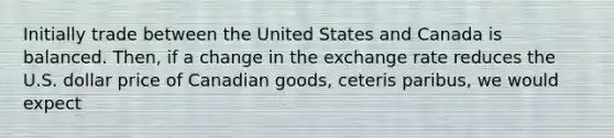 Initially trade between the United States and Canada is balanced. Then, if a change in the exchange rate reduces the U.S. dollar price of Canadian goods, ceteris paribus, we would expect