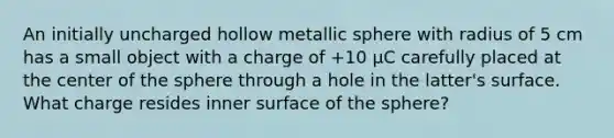 An initially uncharged hollow metallic sphere with radius of 5 cm has a small object with a charge of +10 µC carefully placed at the center of the sphere through a hole in the latter's surface. What charge resides inner surface of the sphere?