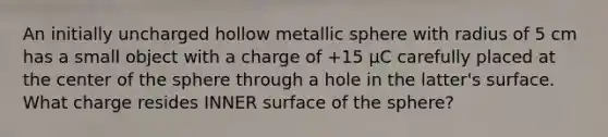 An initially uncharged hollow metallic sphere with radius of 5 cm has a small object with a charge of +15 μC carefully placed at the center of the sphere through a hole in the latter's surface. What charge resides INNER surface of the sphere?