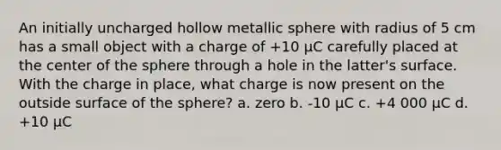 An initially uncharged hollow metallic sphere with radius of 5 cm has a small object with a charge of +10 μC carefully placed at the center of the sphere through a hole in the latter's surface. With the charge in place, what charge is now present on the outside surface of the sphere? a. zero b. -10 μC c. +4 000 μC d. +10 μC