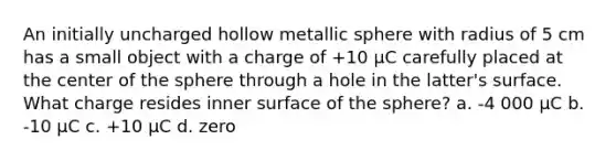 An initially uncharged hollow metallic sphere with radius of 5 cm has a small object with a charge of +10 μC carefully placed at the center of the sphere through a hole in the latter's surface. What charge resides inner surface of the sphere? a. -4 000 μC b. -10 μC c. +10 μC d. zero