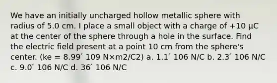 We have an initially uncharged hollow metallic sphere with radius of 5.0 cm. I place a small object with a charge of +10 μC at the center of the sphere through a hole in the surface. Find the electric field present at a point 10 cm from the sphere's center. (ke = 8.99 ́ 109 N×m2/C2) a. 1.1 ́ 106 N/C b. 2.3 ́ 106 N/C c. 9.0 ́ 106 N/C d. 36 ́ 106 N/C