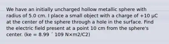 We have an initially uncharged hollow metallic sphere with radius of 5.0 cm. I place a small object with a charge of +10 µC at the center of the sphere through a hole in the surface. Find the electric field present at a point 10 cm from the sphere's center. (ke = 8.99 ´ 109 N×m2/C2)