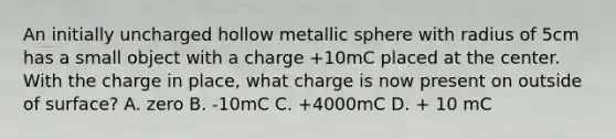 An initially uncharged hollow metallic sphere with radius of 5cm has a small object with a charge +10mC placed at the center. With the charge in place, what charge is now present on outside of surface? A. zero B. -10mC C. +4000mC D. + 10 mC