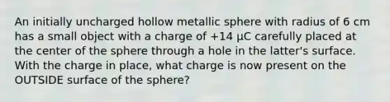 An initially uncharged hollow metallic sphere with radius of 6 cm has a small object with a charge of +14 μC carefully placed at the center of the sphere through a hole in the latter's surface. With the charge in place, what charge is now present on the OUTSIDE surface of the sphere?