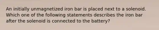 An initially unmagnetized iron bar is placed next to a solenoid. Which one of the following statements describes the iron bar after the solenoid is connected to the battery?