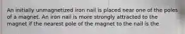 An initially unmagnetized iron nail is placed near one of the poles of a magnet. An iron nail is more strongly attracted to the magnet if the nearest pole of the magnet to the nail is the