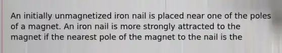 An initially unmagnetized iron nail is placed near one of the poles of a magnet. An iron nail is more strongly attracted to the magnet if the nearest pole of the magnet to the nail is the