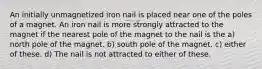 An initially unmagnetized iron nail is placed near one of the poles of a magnet. An iron nail is more strongly attracted to the magnet if the nearest pole of the magnet to the nail is the a) north pole of the magnet. b) south pole of the magnet. c) either of these. d) The nail is not attracted to either of these.