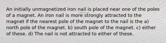 An initially unmagnetized iron nail is placed near one of the poles of a magnet. An iron nail is more strongly attracted to the magnet if the nearest pole of the magnet to the nail is the a) north pole of the magnet. b) south pole of the magnet. c) either of these. d) The nail is not attracted to either of these.