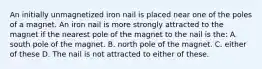 An initially unmagnetized iron nail is placed near one of the poles of a magnet. An iron nail is more strongly attracted to the magnet if the nearest pole of the magnet to the nail is the: A. south pole of the magnet. B. north pole of the magnet. C. either of these D. The nail is not attracted to either of these.